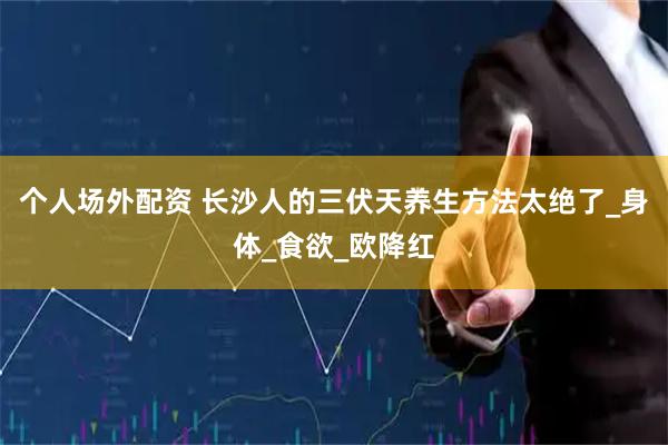 个人场外配资 长沙人的三伏天养生方法太绝了_身体_食欲_欧降红