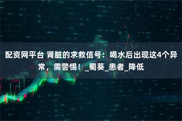 配资网平台 肾脏的求救信号：喝水后出现这4个异常，需警惕！_蜀葵_患者_降低