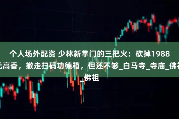 个人场外配资 少林新掌门的三把火：砍掉1988元高香，撤走扫码功德箱，但还不够_白马寺_寺庙_佛祖
