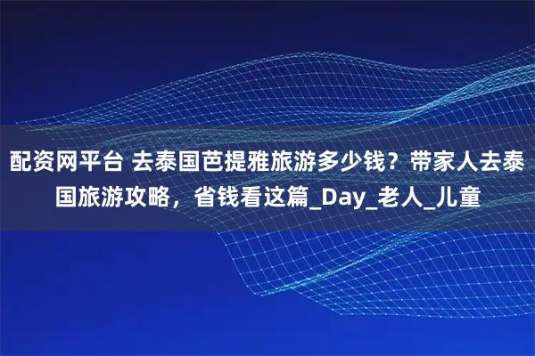 配资网平台 去泰国芭提雅旅游多少钱？带家人去泰国旅游攻略，省钱看这篇_Day_老人_儿童