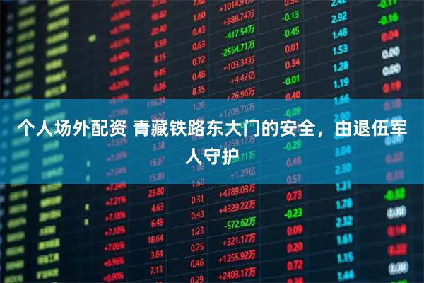 个人场外配资 青藏铁路东大门的安全，由退伍军人守护
