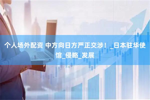 个人场外配资 中方向日方严正交涉！_日本驻华使馆_侵略_发展