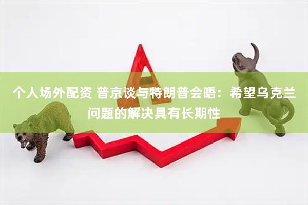 个人场外配资 普京谈与特朗普会晤：希望乌克兰问题的解决具有长期性