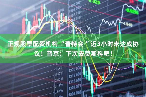 正规股票配资机构 “普特会 ”近3小时未达成协议！普京：下次去莫斯科吧！
