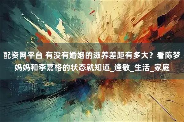 配资网平台 有没有婚姻的滋养差距有多大？看陈梦妈妈和李嘉格的状态就知道_逄敏_生活_家庭