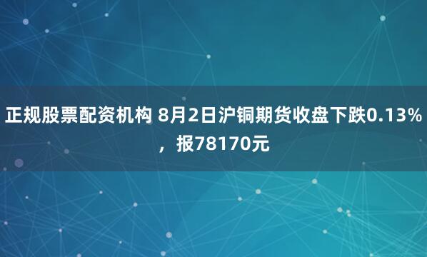 正规股票配资机构 8月2日沪铜期货收盘下跌0.13%，报78170元