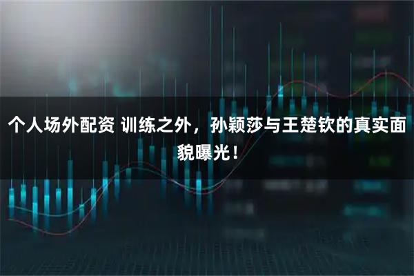 个人场外配资 训练之外，孙颖莎与王楚钦的真实面貌曝光！