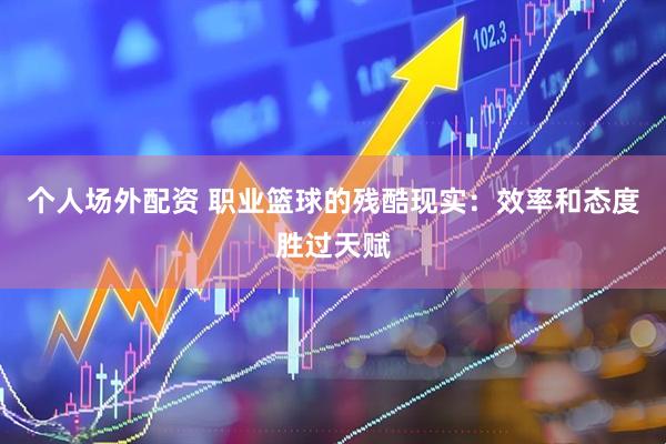 个人场外配资 职业篮球的残酷现实：效率和态度胜过天赋