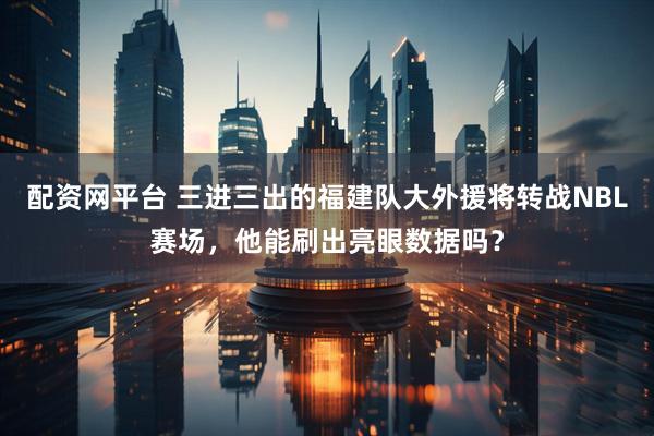 配资网平台 三进三出的福建队大外援将转战NBL赛场，他能刷出亮眼数据吗？