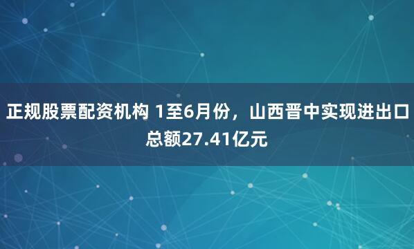 正规股票配资机构 1至6月份，山西晋中实现进出口总额27.41亿元