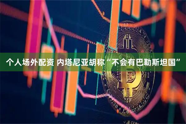 个人场外配资 内塔尼亚胡称“不会有巴勒斯坦国”