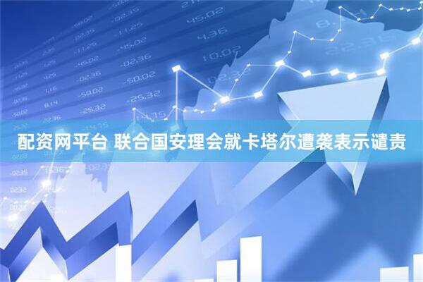 配资网平台 联合国安理会就卡塔尔遭袭表示谴责