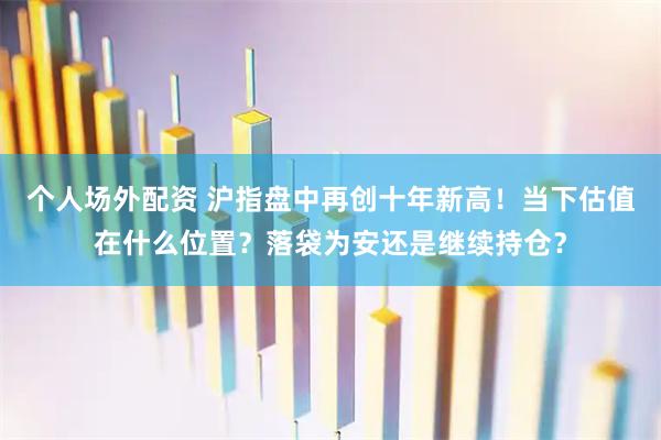 个人场外配资 沪指盘中再创十年新高！当下估值在什么位置？落袋为安还是继续持仓？