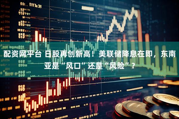配资网平台 日股再创新高！美联储降息在即，东南亚是“风口”还是“风险”？