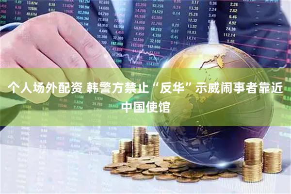 个人场外配资 韩警方禁止“反华”示威闹事者靠近中国使馆