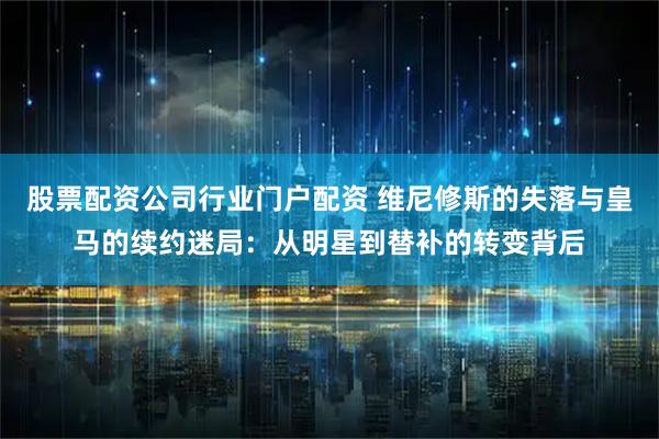 股票配资公司行业门户配资 维尼修斯的失落与皇马的续约迷局：从明星到替补的转变背后
