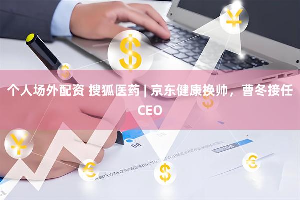 个人场外配资 搜狐医药 | 京东健康换帅，曹冬接任CEO