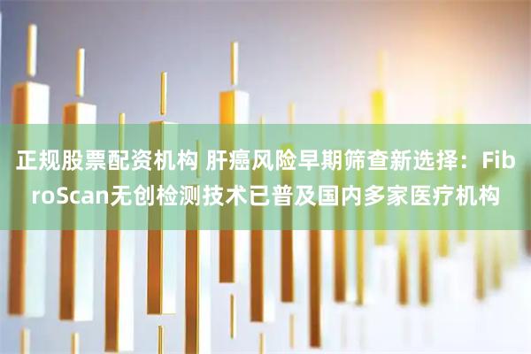 正规股票配资机构 肝癌风险早期筛查新选择：FibroScan无创检测技术已普及国内多家医疗机构