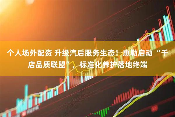 个人场外配资 升级汽后服务生态！惠勒启动 “千店品质联盟”，标准化养护落地终端