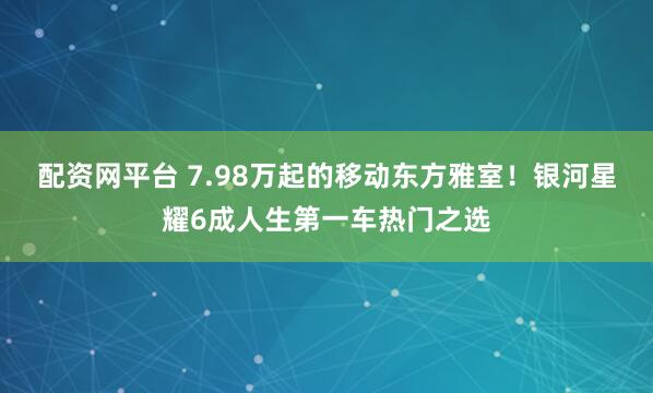 配资网平台 7.98万起的移动东方雅室！银河星耀6成人生第一车热门之选