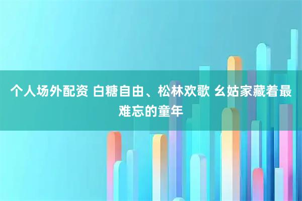 个人场外配资 白糖自由、松林欢歌 幺姑家藏着最难忘的童年
