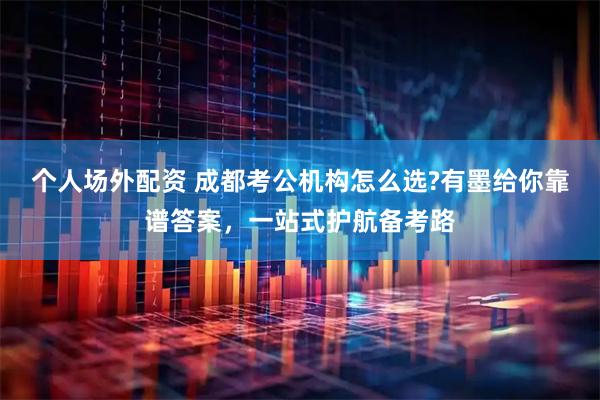个人场外配资 成都考公机构怎么选?有墨给你靠谱答案，一站式护航备考路