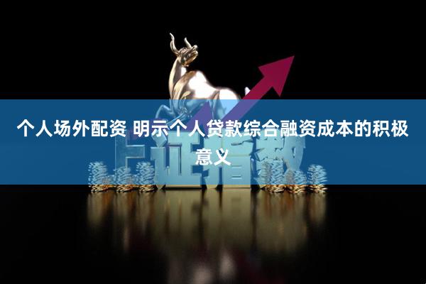 个人场外配资 明示个人贷款综合融资成本的积极意义