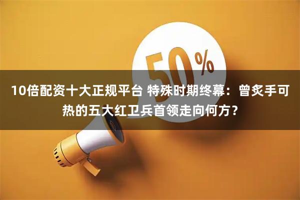10倍配资十大正规平台 特殊时期终幕：曾炙手可热的五大红卫兵首领走向何方？