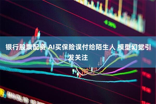 银行股票配资 AI买保险误付给陌生人 模型幻觉引发关注
